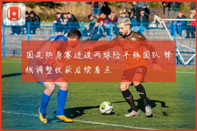 国足热身赛连追两球险平韩国队 锋线调整收获后续看点