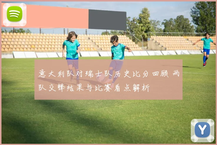 意大利队对瑞士队历史比分回顾 两队交锋结果与比赛看点解析