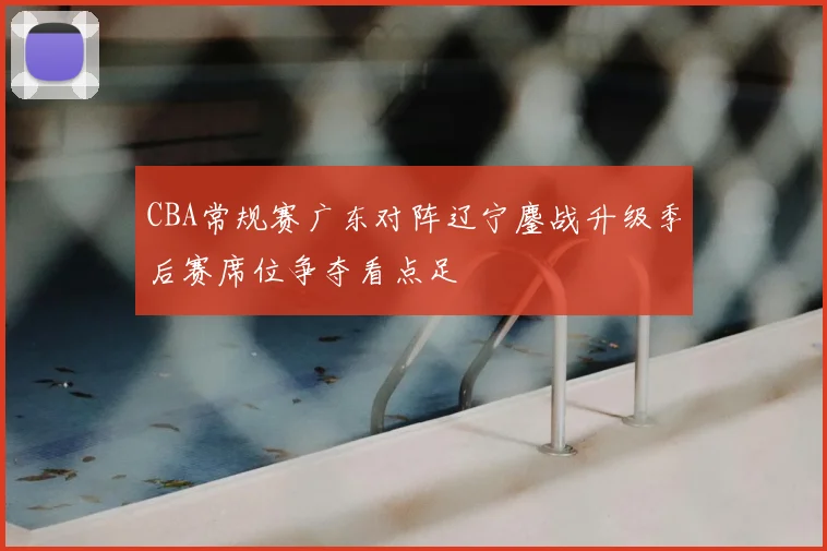 CBA常规赛广东对阵辽宁鏖战升级季后赛席位争夺看点足