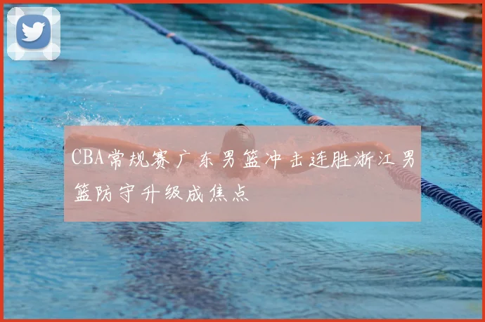 CBA常规赛广东男篮冲击连胜浙江男篮防守升级成焦点