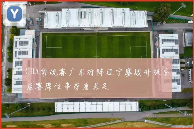 CBA常规赛广东对阵辽宁鏖战升级季后赛席位争夺看点足