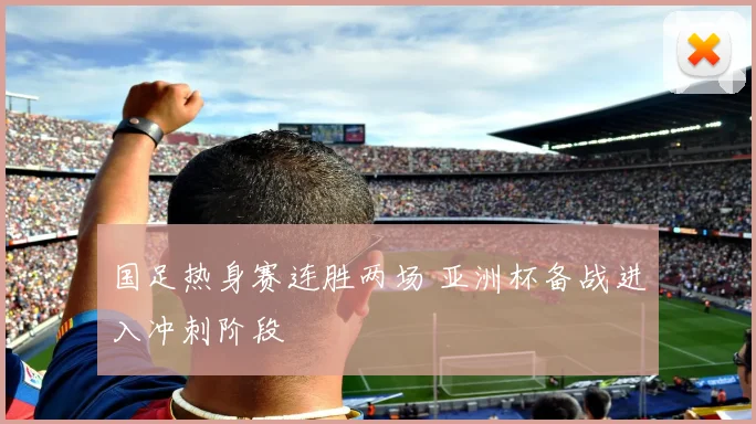 国足热身赛连胜两场 亚洲杯备战进入冲刺阶段