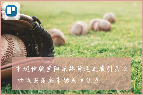 中超控股紫阳东路货运进展引关注 物流安排成市场关注焦点