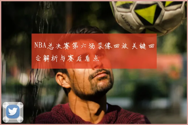 NBA总决赛第六场录像回放 关键回合解析与赛后看点
