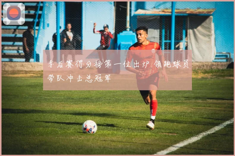 季后赛得分榜第一位出炉 领跑球员带队冲击总冠军