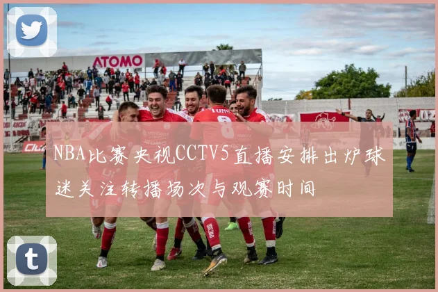 NBA比赛央视CCTV5直播安排出炉球迷关注转播场次与观赛时间