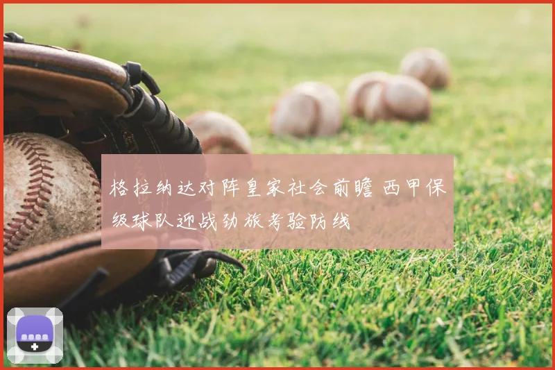 格拉纳达对阵皇家社会前瞻 西甲保级球队迎战劲旅考验防线