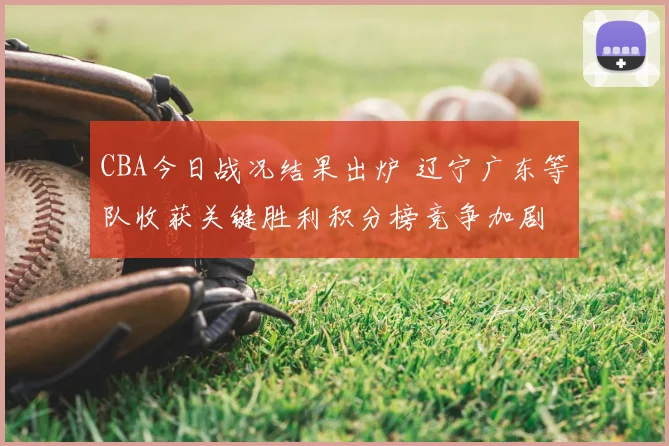 CBA今日战况结果出炉 辽宁广东等队收获关键胜利积分榜竞争加剧
