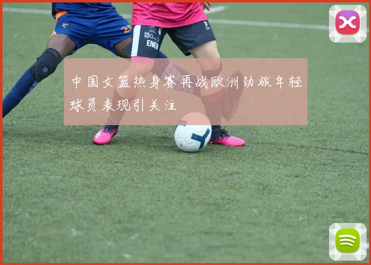 中国女篮热身赛再战欧洲劲旅年轻球员表现引关注