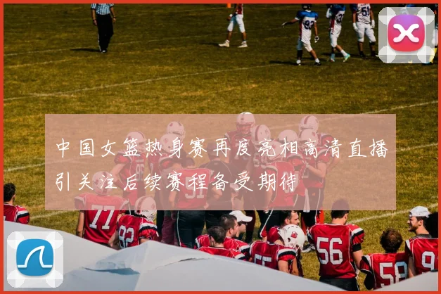 中国女篮热身赛再度亮相高清直播引关注后续赛程备受期待