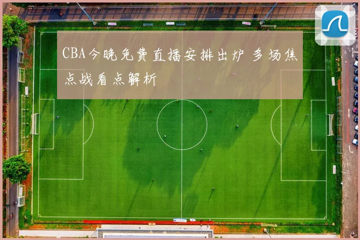 CBA今晚免费直播安排出炉 多场焦点战看点解析