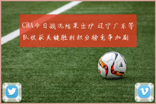 CBA今日战况结果出炉 辽宁广东等队收获关键胜利积分榜竞争加剧