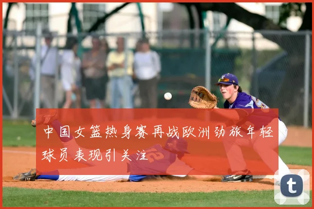 中国女篮热身赛再战欧洲劲旅年轻球员表现引关注