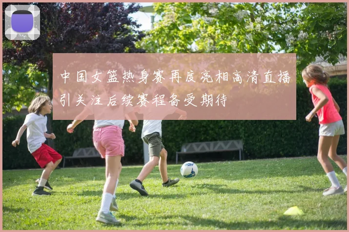 中国女篮热身赛再度亮相高清直播引关注后续赛程备受期待