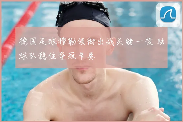 德国足球穆勒领衔出战关键一役 助球队稳住争冠节奏
