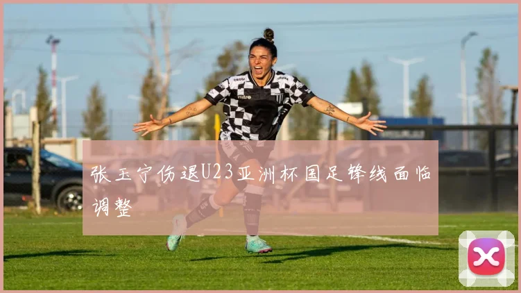 张玉宁伤退U23亚洲杯国足锋线面临调整