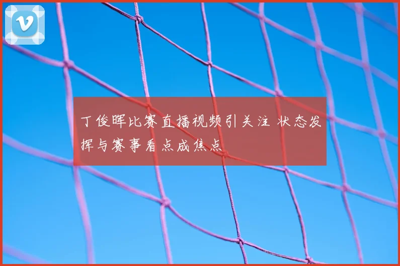 丁俊晖比赛直播视频引关注 状态发挥与赛事看点成焦点