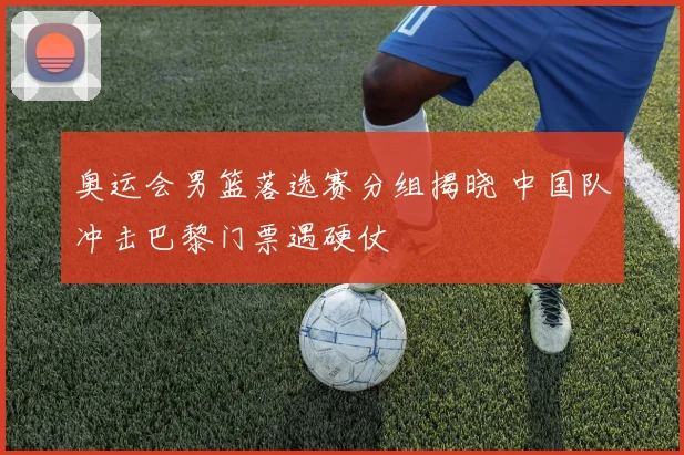 奥运会男篮落选赛分组揭晓 中国队冲击巴黎门票遇硬仗