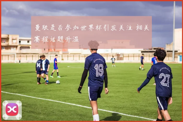 曼联是否参加世界杯引发关注 相关赛程话题升温