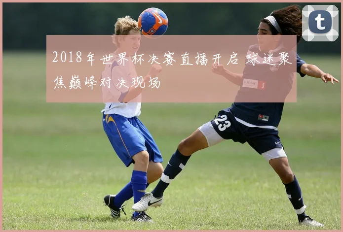 2018年世界杯决赛直播开启 球迷聚焦巅峰对决现场