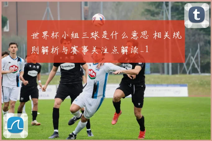 世界杯小组三球是什么意思 相关规则解析与赛事关注点解读_1