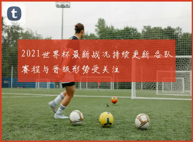 2021世界杯最新战况持续更新 各队赛程与晋级形势受关注