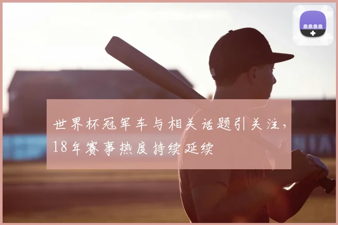 世界杯冠军车与相关话题引关注，18年赛事热度持续延续