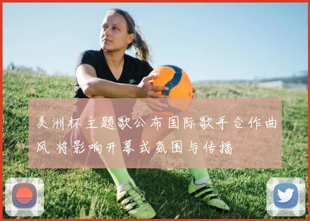 美洲杯主题歌公布国际歌手合作曲风 将影响开幕式氛围与传播