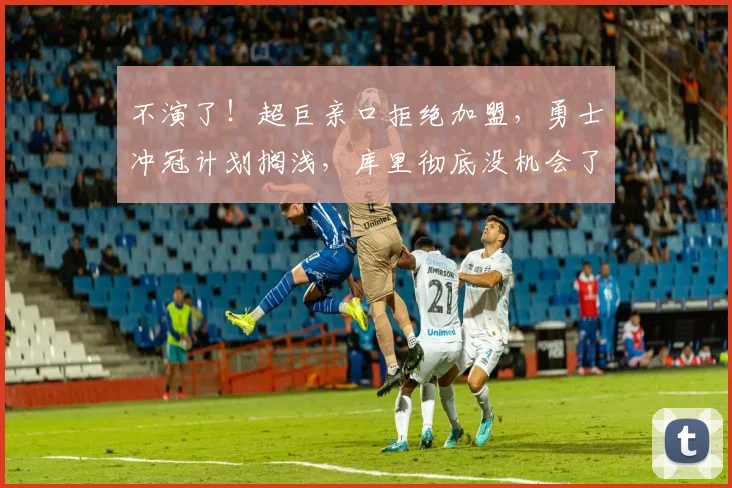 不演了！超巨亲口拒绝加盟，勇士冲冠计划搁浅，库里彻底没机会了_交易_字母_本赛季