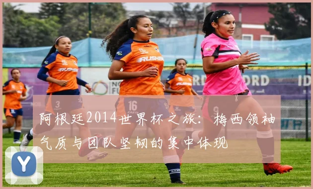 阿根廷2014世界杯之旅：梅西领袖气质与团队坚韧的集中体现