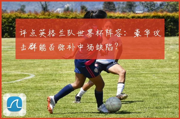 评点英格兰队世界杯阵容：豪华攻击群能否弥补中场缺陷？