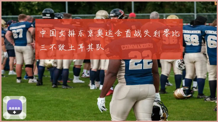 中国女排东京奥运会首战失利零比三不敌土耳其队