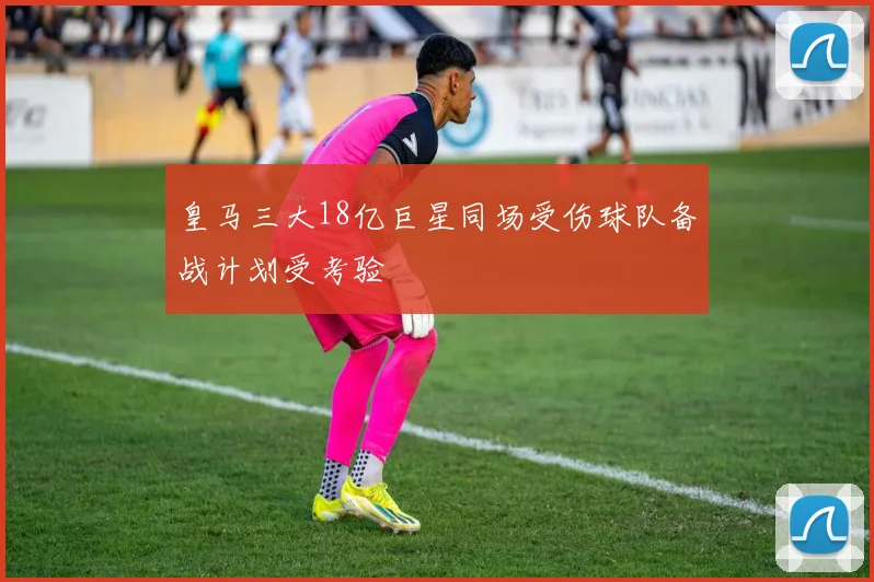 皇马三大18亿巨星同场受伤球队备战计划受考验